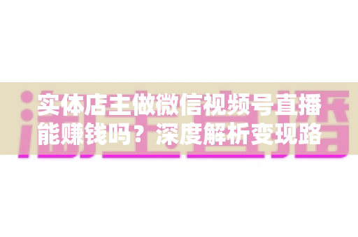 实体店主做微信视频号直播能赚钱吗？深度解析变现路径、实操方法与避坑指南