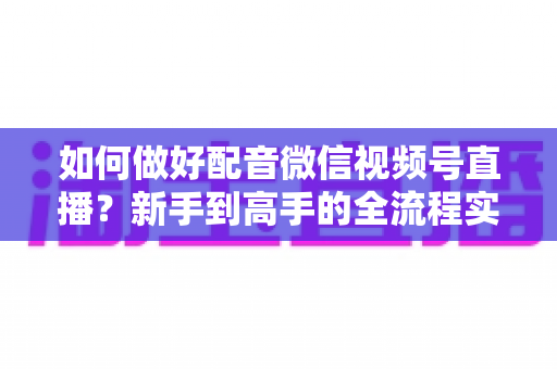 如何做好配音微信视频号直播？新手到高手的全流程实战指南