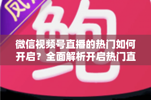 微信视频号直播的热门如何开启?全面解析开启热门直播的实操方法与涨粉技巧 微信视频号直播的热门如何开启?全面解析开启热门直播的实操方法与涨粉技巧