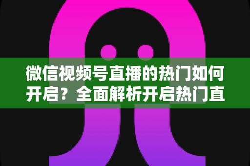 微信视频号直播的热门如何开启?全面解析开启热门直播的实操方法与涨粉技巧 微信视频号直播的热门如何开启?全面解析开启热门直播的实操方法与涨粉技巧