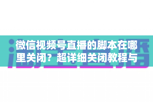 微信视频号直播的脚本在哪里关闭？超详细关闭教程与常见问题全解析