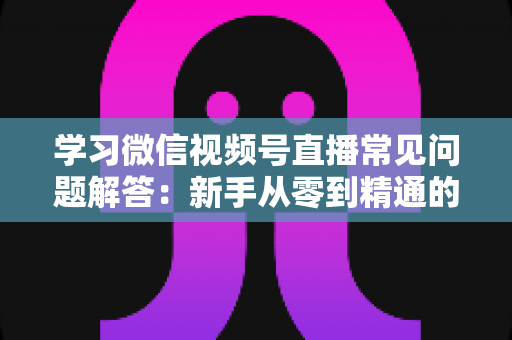 学习微信视频号直播常见问题解答:新手从零到精通的实战指南 学习微信视频号直播常见问题解答:新手从零到精通的实战指南