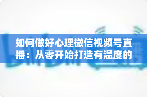 如何做好心理微信视频号直播：从零开始打造有温度的心理直播间完全指南