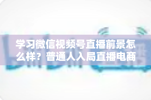 学习微信视频号直播前景怎么样?普通人入局直播电商的机遇与前景全解析 学习微信视频号直播前景怎么样?普通人入局直播电商的机遇与前景全解析
