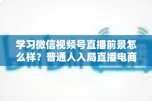 学习微信视频号直播前景怎么样?普通人入局直播电商的机遇与前景全解析 学习微信视频号直播前景怎么样?普通人入局直播电商的机遇与前景全解析
