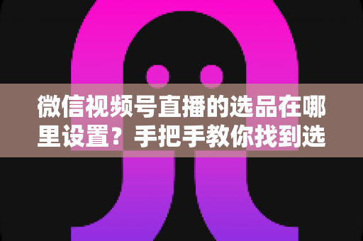 微信视频号直播的选品在哪里设置？手把手教你找到选品入口与全流程设置攻略