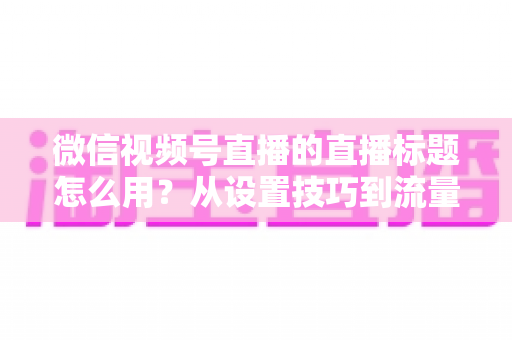 微信视频号直播的直播标题怎么用?从设置技巧到流量翻倍的实战指南 微信视频号直播的直播标题怎么用?从设置技巧到流量翻倍的实战指南