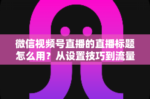 微信视频号直播的直播标题怎么用？从设置技巧到流量翻倍的实战指南