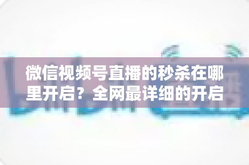 微信视频号直播的秒杀在哪里开启?全网最详细的开启教程与运营技巧全解析 微信视频号直播的秒杀在哪里开启?全网最详细的开启教程与运营技巧全解析