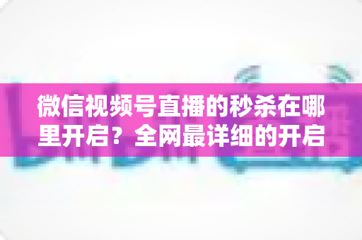 微信视频号直播的秒杀在哪里开启？全网最详细的开启教程与运营技巧全解析