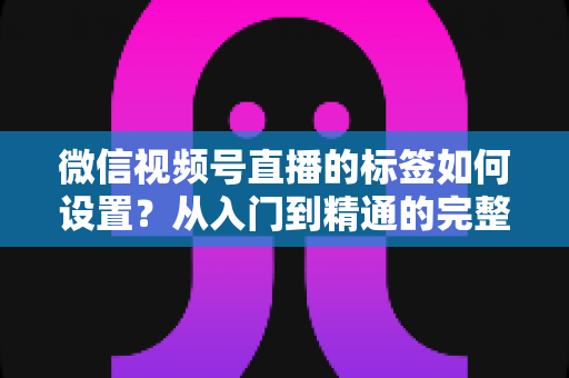 微信视频号直播的标签如何设置?从入门到精通的完整实操指南 微信视频号直播的标签如何设置?从入门到精通的完整实操指南