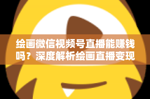 绘画微信视频号直播能赚钱吗？深度解析绘画直播变现渠道与真实收入前景