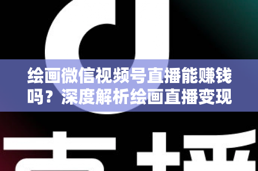 绘画微信视频号直播能赚钱吗？深度解析绘画直播变现渠道与真实收入前景