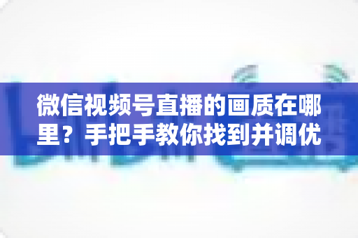 微信视频号直播的画质在哪里?手把手教你找到并调优直播画质设置的完整指南 微信视频号直播的画质在哪里?手把手教你找到并调优直播画质设置的完整指南