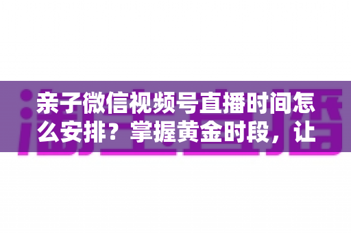 亲子微信视频号直播时间怎么安排?掌握黄金时段,让流量与互动双丰收 亲子微信视频号直播时间怎么安排?掌握黄金时段,让流量与互动双丰收