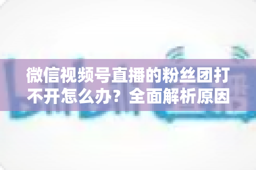 微信视频号直播的粉丝团打不开怎么办？全面解析原因与实用解决技巧大全