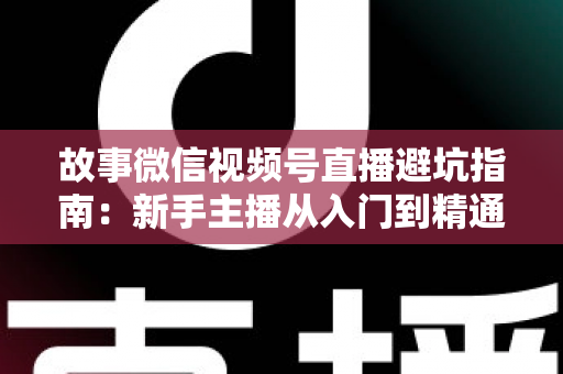 故事微信视频号直播避坑指南：新手主播从入门到精通的实战秘籍与避雷攻略