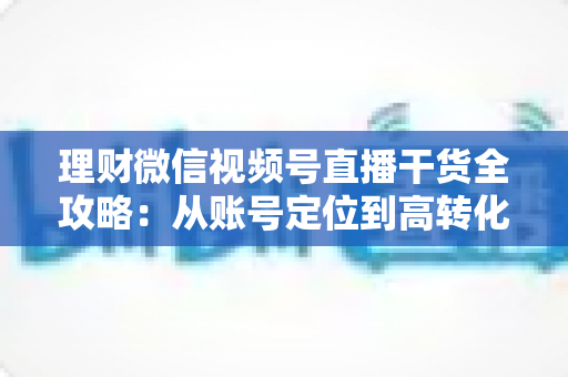 理财微信视频号直播干货全攻略:从账号定位到高转化变现的一站式实战指南 理财微信视频号直播干货全攻略:从账号定位到高转化变现的一站式实战指南