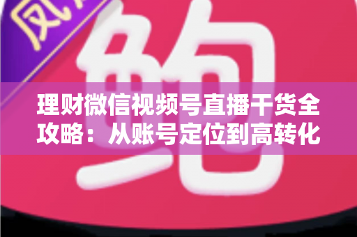 理财微信视频号直播干货全攻略:从账号定位到高转化变现的一站式实战指南 理财微信视频号直播干货全攻略:从账号定位到高转化变现的一站式实战指南