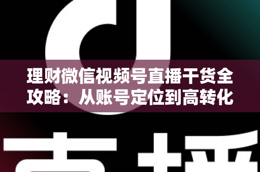 理财微信视频号直播干货全攻略：从账号定位到高转化变现的一站式实战指南