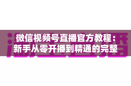 微信视频号直播官方教程:新手从零开播到精通的完整实操指南 微信视频号直播官方教程:新手从零开播到精通的完整实操指南