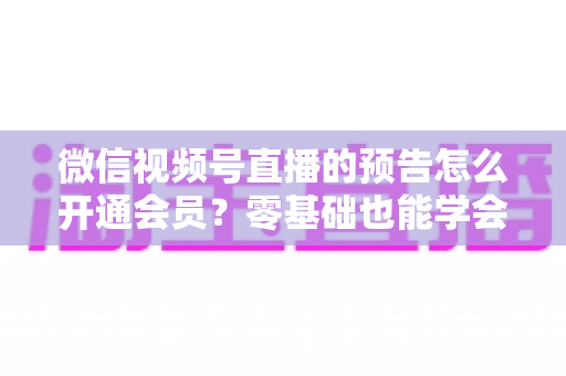微信视频号直播的预告怎么开通会员？零基础也能学会的完整操作指南与运营实战技巧