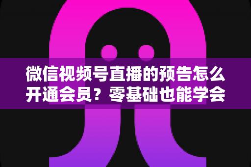 微信视频号直播的预告怎么开通会员？零基础也能学会的完整操作指南与运营实战技巧