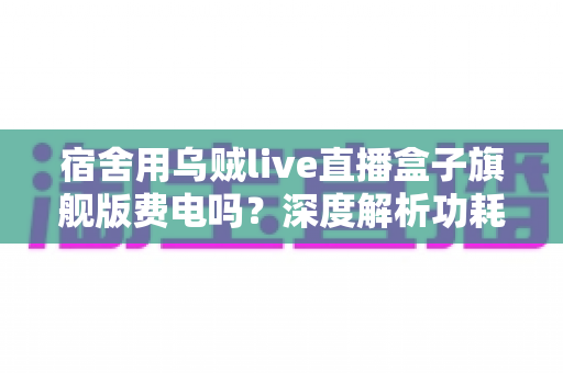 宿舍用乌贼live直播盒子旗舰版费电吗？深度解析功耗表现与宿舍省电全攻略