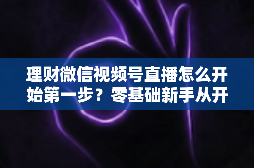 理财微信视频号直播怎么开始第一步?零基础新手从开播到涨粉的全流程实操指南 理财微信视频号直播怎么开始第一步?零基础新手从开播到涨粉的全流程实操指南