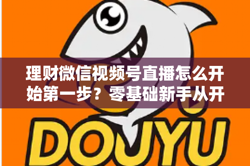 理财微信视频号直播怎么开始第一步?零基础新手从开播到涨粉的全流程实操指南 理财微信视频号直播怎么开始第一步?零基础新手从开播到涨粉的全流程实操指南