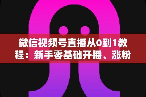 微信视频号直播从0到1教程:新手零基础开播、涨粉与变现全攻略 微信视频号直播从0到1教程:新手零基础开播、涨粉与变现全攻略