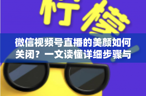 微信视频号直播的美颜如何关闭？一文读懂详细步骤与实用技巧，让直播画面回归真实自然