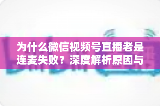 为什么微信视频号直播老是连麦失败?深度解析原因与高效解决方案 为什么微信视频号直播老是连麦失败?深度解析原因与高效解决方案
