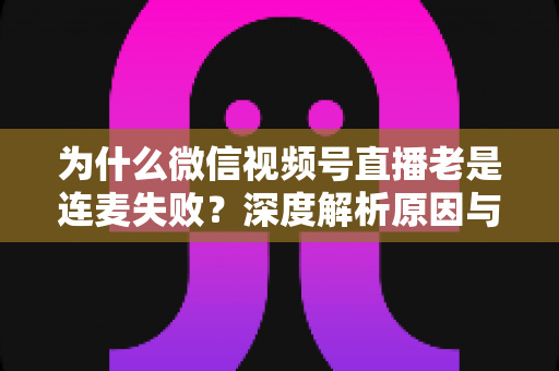 为什么微信视频号直播老是连麦失败？深度解析原因与高效解决方案