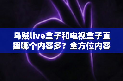 乌贼live盒子和电视盒子直播哪个内容多？全方位内容对比与选购指南