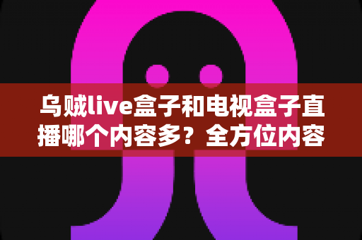 乌贼live盒子和电视盒子直播哪个内容多？全方位内容对比与选购指南