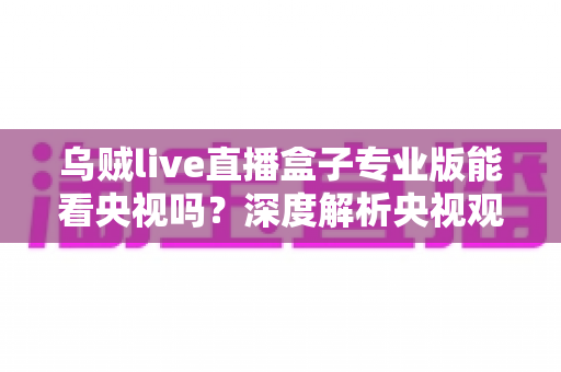 乌贼live直播盒子专业版能看央视吗?深度解析央视观看渠道与实用指南 乌贼live直播盒子专业版能看央视吗?深度解析央视观看渠道与实用指南