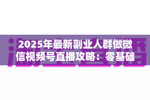 2025年最新副业人群做微信视频号直播攻略:零基础起步到稳定变现的全流程实战指南 2025年最新副业人群做微信视频号直播攻略:零基础起步到稳定变现的全流程实战指南
