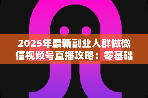 2025年最新副业人群做微信视频号直播攻略:零基础起步到稳定变现的全流程实战指南 2025年最新副业人群做微信视频号直播攻略:零基础起步到稳定变现的全流程实战指南