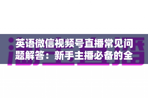 英语微信视频号直播常见问题解答：新手主播必备的全方位运营指南