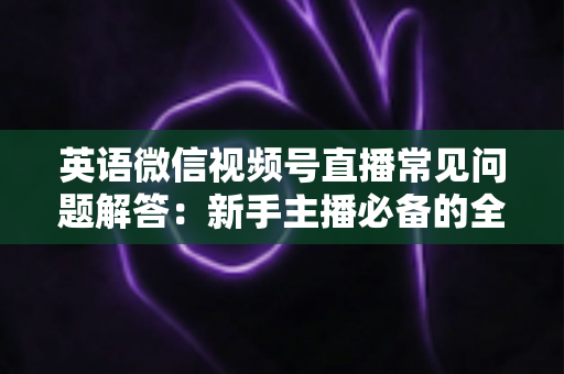 英语微信视频号直播常见问题解答：新手主播必备的全方位运营指南