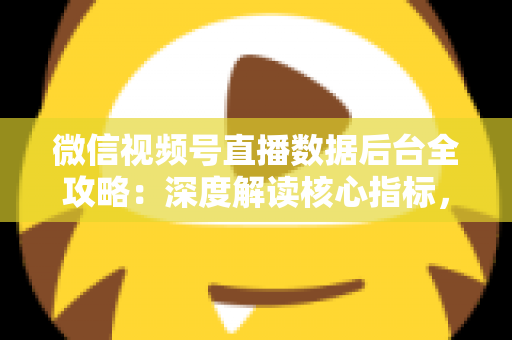 微信视频号直播数据后台全攻略：深度解读核心指标，全面提升直播运营效果与带货转化率
