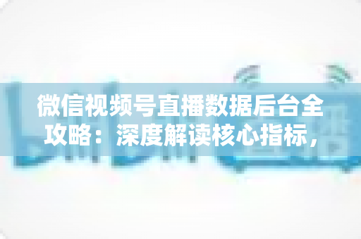 微信视频号直播数据后台全攻略：深度解读核心指标，全面提升直播运营效果与带货转化率