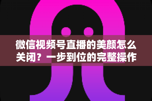 微信视频号直播的美颜怎么关闭?一步到位的完整操作指南与实用技巧 微信视频号直播的美颜怎么关闭?一步到位的完整操作指南与实用技巧