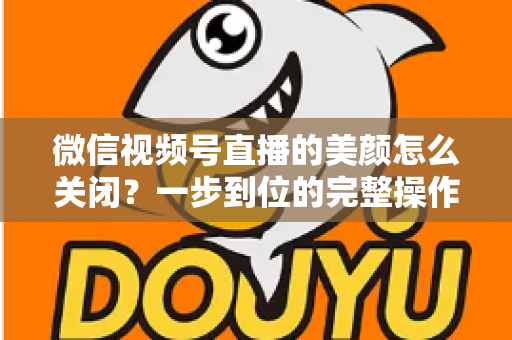 微信视频号直播的美颜怎么关闭？一步到位的完整操作指南与实用技巧