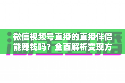 微信视频号直播的直播伴侣能赚钱吗？全面解析变现方式、收益潜力与实操建议