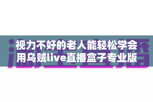 视力不好的老人能轻松学会用乌贼live直播盒子专业版吗？——长辈友好型直播设备上手全攻略