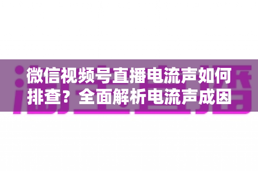 微信视频号直播电流声如何排查?全面解析电流声成因与实用解决指南,助你打造干净清晰的直播间音质 微信视频号直播电流声如何排查?全面解析电流声成因与实用解决指南,助你打造干净清晰的直播间音质