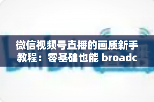 微信视频号直播的画质新手教程：零基础也能 broadcast 出高清质感直播间的完整指南