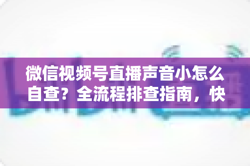 微信视频号直播声音小怎么自查？全流程排查指南，快速找回清晰直播音量